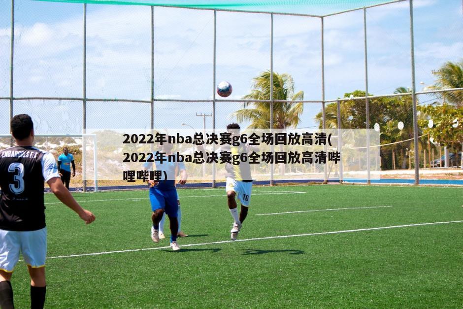 2022年nba总决赛g6全场回放高清(2022年nba总决赛g6全场回放高清哔哩哔哩)