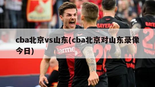 cba北京vs山东(cba北京对山东录像今日)