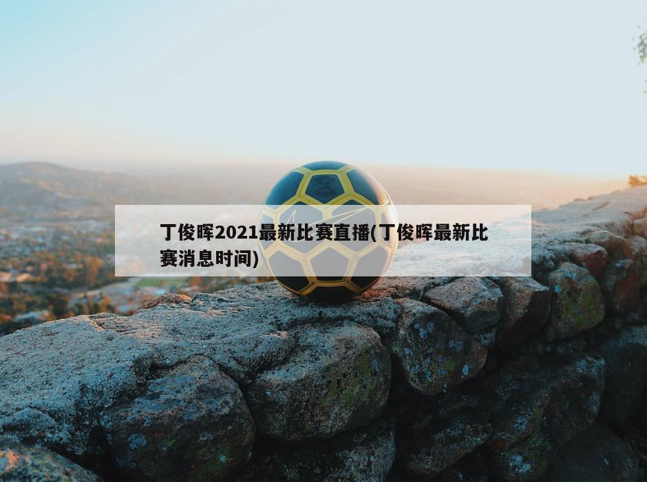 丁俊晖2021最新比赛直播(丁俊晖最新比赛消息时间)