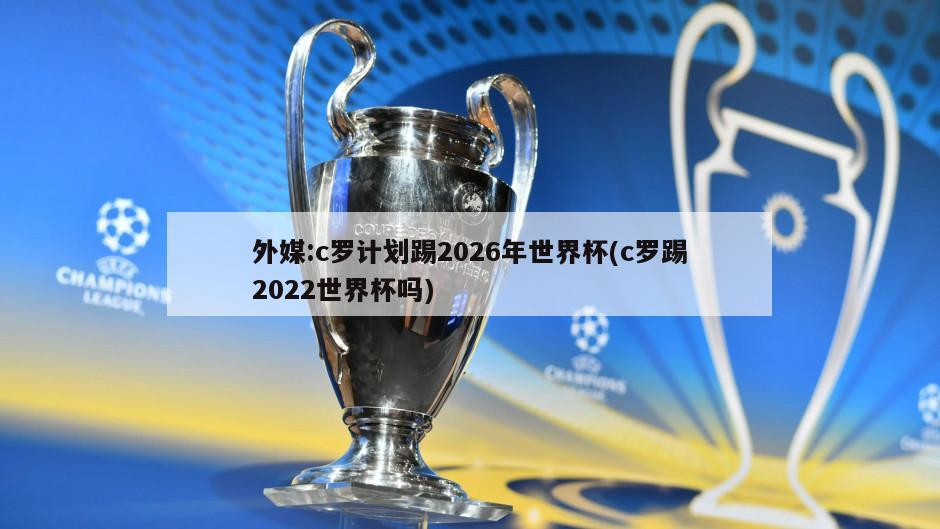 外媒:c罗计划踢2026年世界杯(c罗踢2022世界杯吗)